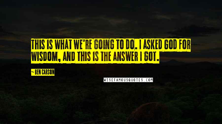 Ben Carson Quotes: This is what we're going to do. I asked God for wisdom, and this is the answer I got.