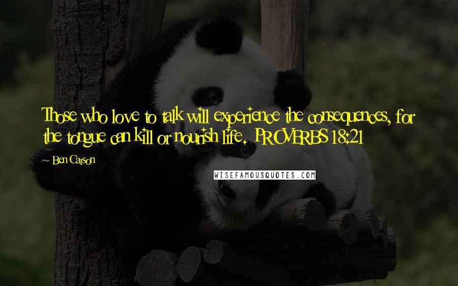 Ben Carson Quotes: Those who love to talk will experience the consequences, for the tongue can kill or nourish life. PROVERBS 18:21