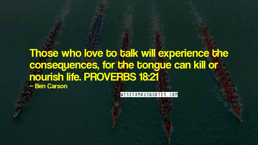 Ben Carson Quotes: Those who love to talk will experience the consequences, for the tongue can kill or nourish life. PROVERBS 18:21