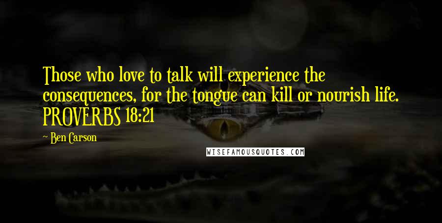 Ben Carson Quotes: Those who love to talk will experience the consequences, for the tongue can kill or nourish life. PROVERBS 18:21