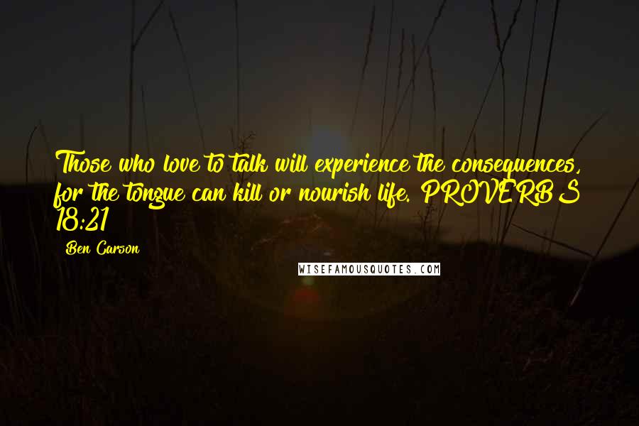 Ben Carson Quotes: Those who love to talk will experience the consequences, for the tongue can kill or nourish life. PROVERBS 18:21