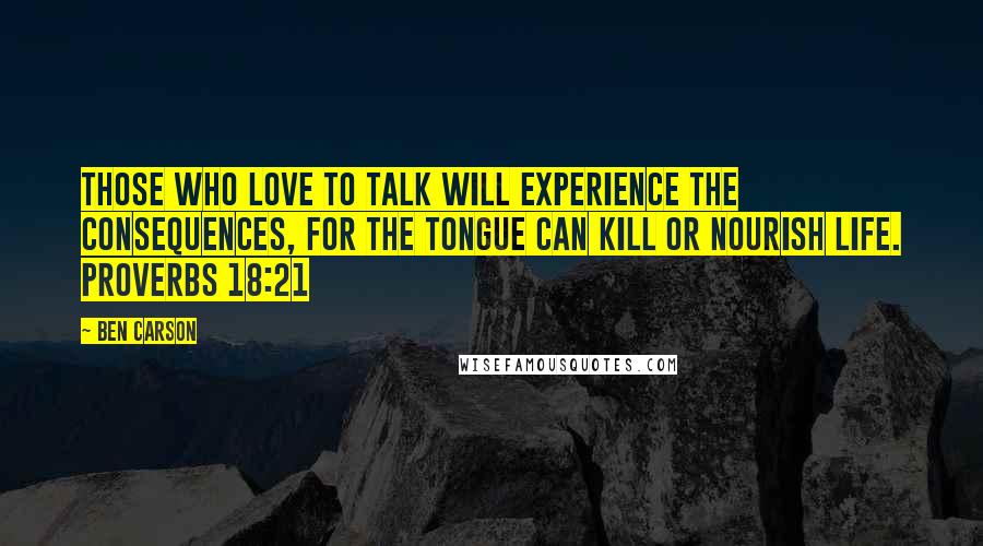 Ben Carson Quotes: Those who love to talk will experience the consequences, for the tongue can kill or nourish life. PROVERBS 18:21