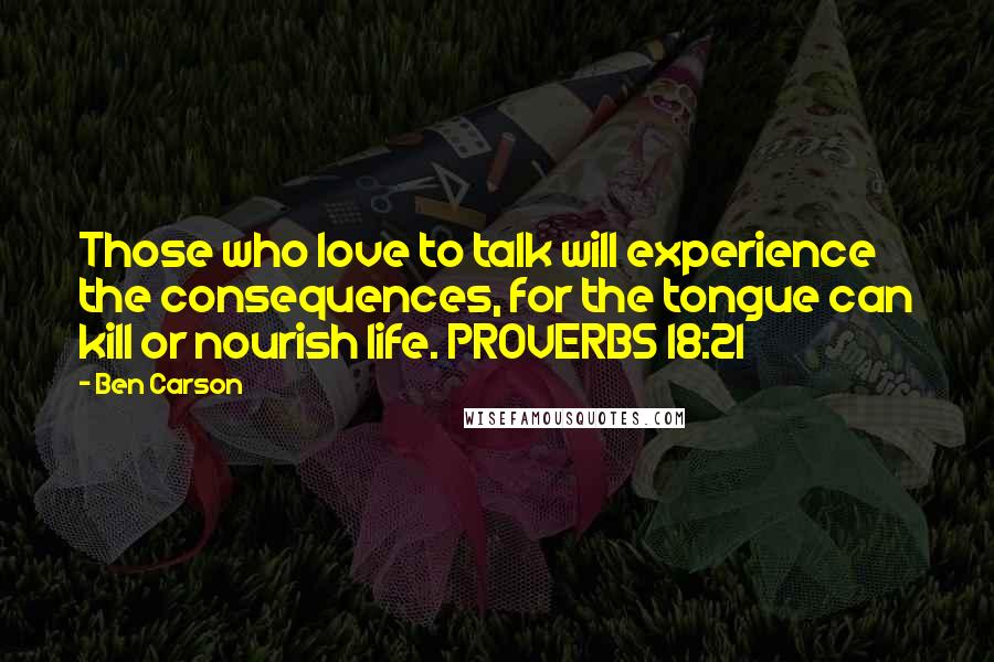 Ben Carson Quotes: Those who love to talk will experience the consequences, for the tongue can kill or nourish life. PROVERBS 18:21
