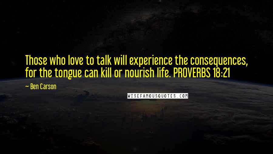 Ben Carson Quotes: Those who love to talk will experience the consequences, for the tongue can kill or nourish life. PROVERBS 18:21