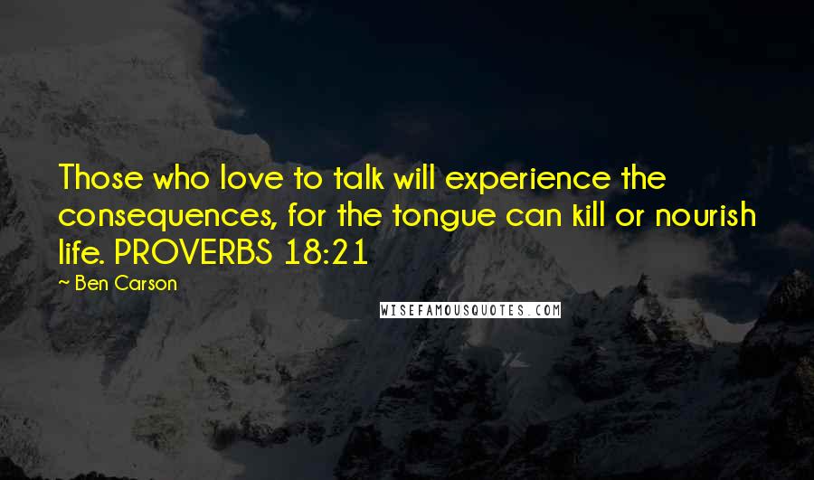 Ben Carson Quotes: Those who love to talk will experience the consequences, for the tongue can kill or nourish life. PROVERBS 18:21