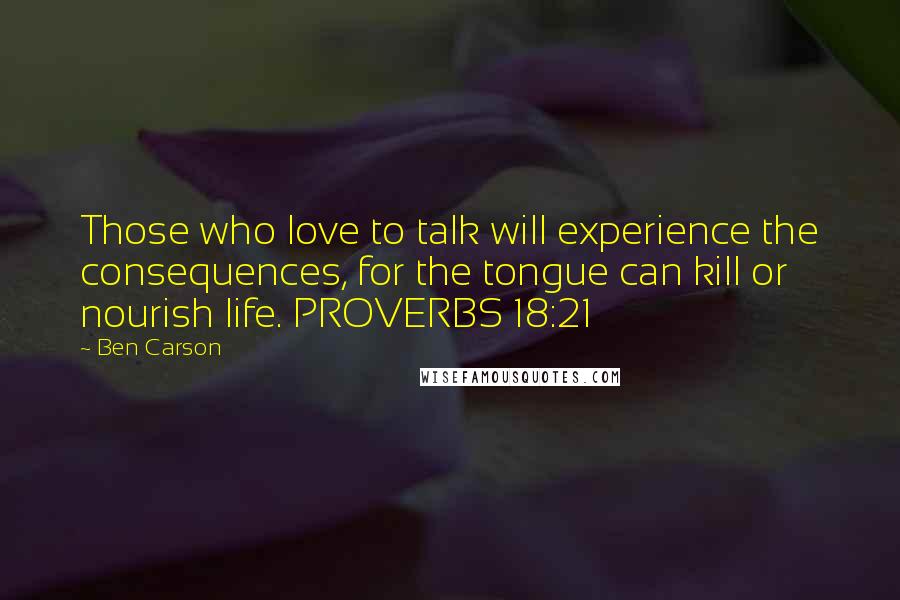 Ben Carson Quotes: Those who love to talk will experience the consequences, for the tongue can kill or nourish life. PROVERBS 18:21