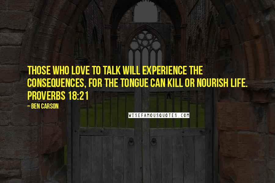 Ben Carson Quotes: Those who love to talk will experience the consequences, for the tongue can kill or nourish life. PROVERBS 18:21