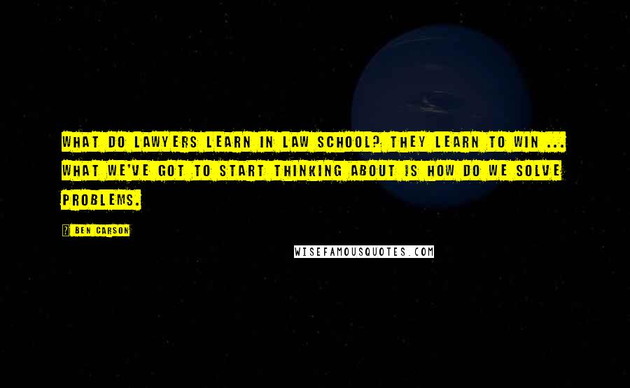 Ben Carson Quotes: What do lawyers learn in law school? They learn to win ... What we've got to start thinking about is how do we solve problems.