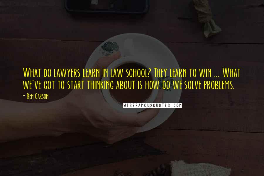 Ben Carson Quotes: What do lawyers learn in law school? They learn to win ... What we've got to start thinking about is how do we solve problems.