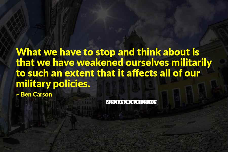 Ben Carson Quotes: What we have to stop and think about is that we have weakened ourselves militarily to such an extent that it affects all of our military policies.