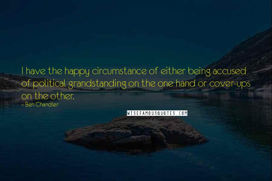 Ben Chandler Quotes: I have the happy circumstance of either being accused of political grandstanding on the one hand or cover-ups on the other.