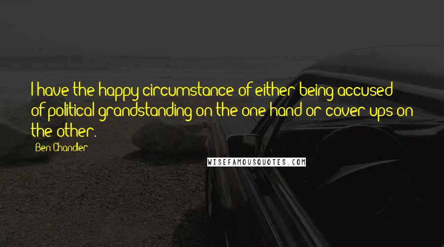 Ben Chandler Quotes: I have the happy circumstance of either being accused of political grandstanding on the one hand or cover-ups on the other.