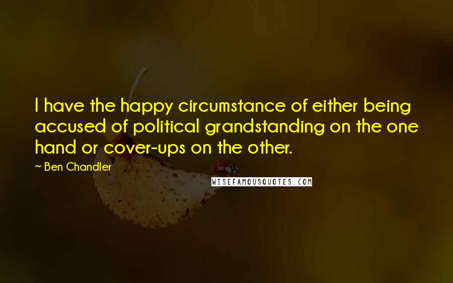 Ben Chandler Quotes: I have the happy circumstance of either being accused of political grandstanding on the one hand or cover-ups on the other.