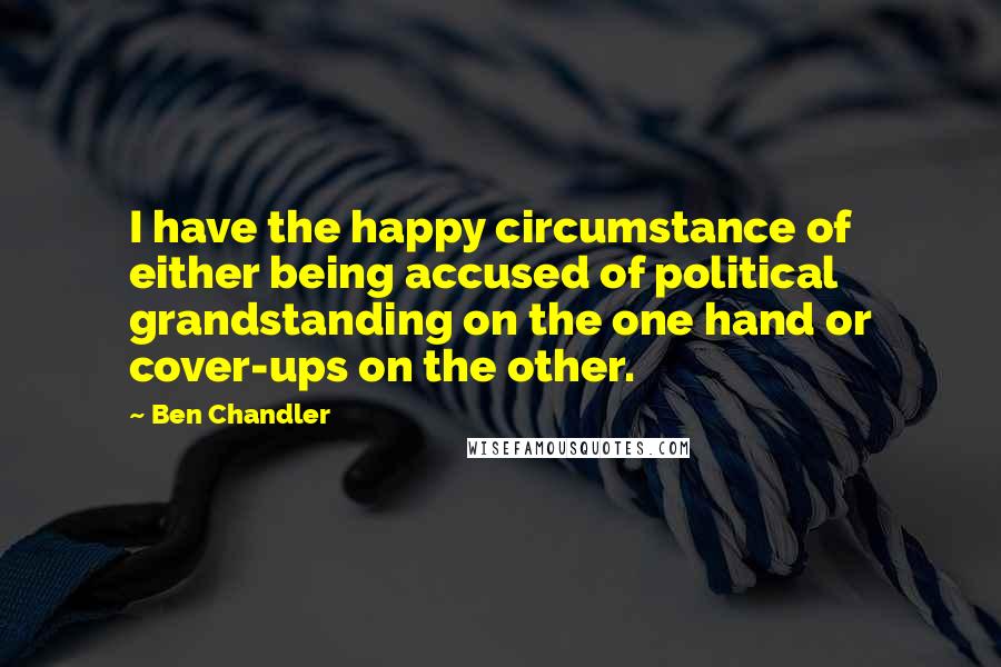 Ben Chandler Quotes: I have the happy circumstance of either being accused of political grandstanding on the one hand or cover-ups on the other.