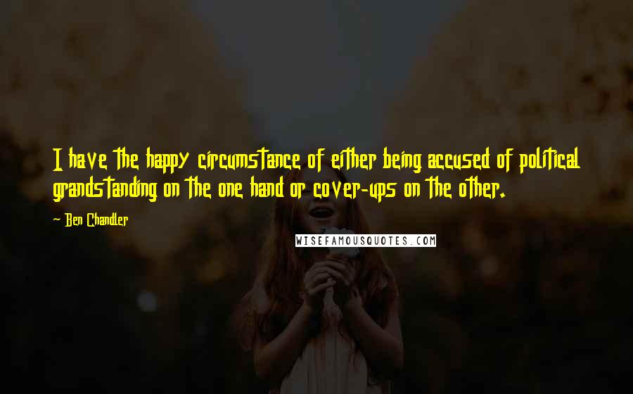 Ben Chandler Quotes: I have the happy circumstance of either being accused of political grandstanding on the one hand or cover-ups on the other.