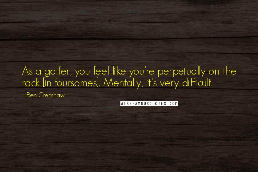 Ben Crenshaw Quotes: As a golfer, you feel like you're perpetually on the rack [in foursomes]. Mentally, it's very difficult.