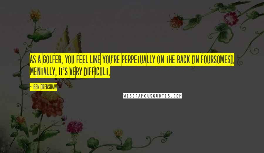 Ben Crenshaw Quotes: As a golfer, you feel like you're perpetually on the rack [in foursomes]. Mentally, it's very difficult.