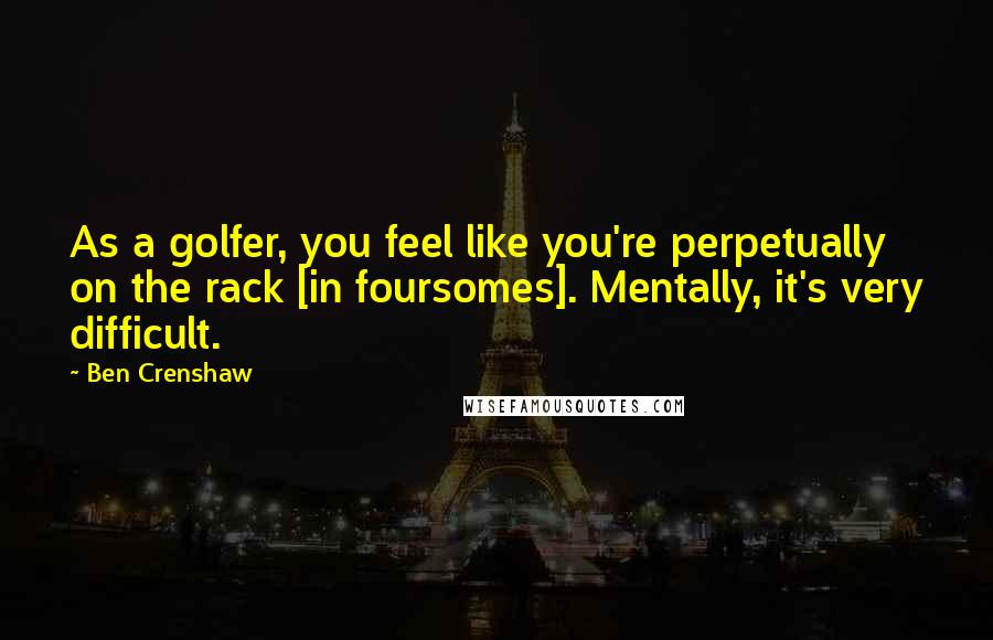 Ben Crenshaw Quotes: As a golfer, you feel like you're perpetually on the rack [in foursomes]. Mentally, it's very difficult.