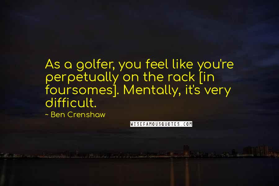 Ben Crenshaw Quotes: As a golfer, you feel like you're perpetually on the rack [in foursomes]. Mentally, it's very difficult.
