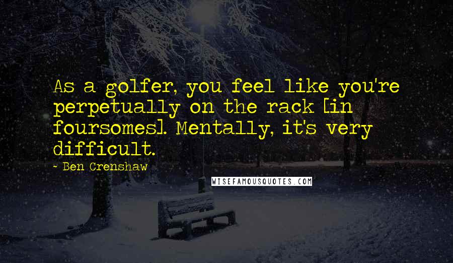 Ben Crenshaw Quotes: As a golfer, you feel like you're perpetually on the rack [in foursomes]. Mentally, it's very difficult.