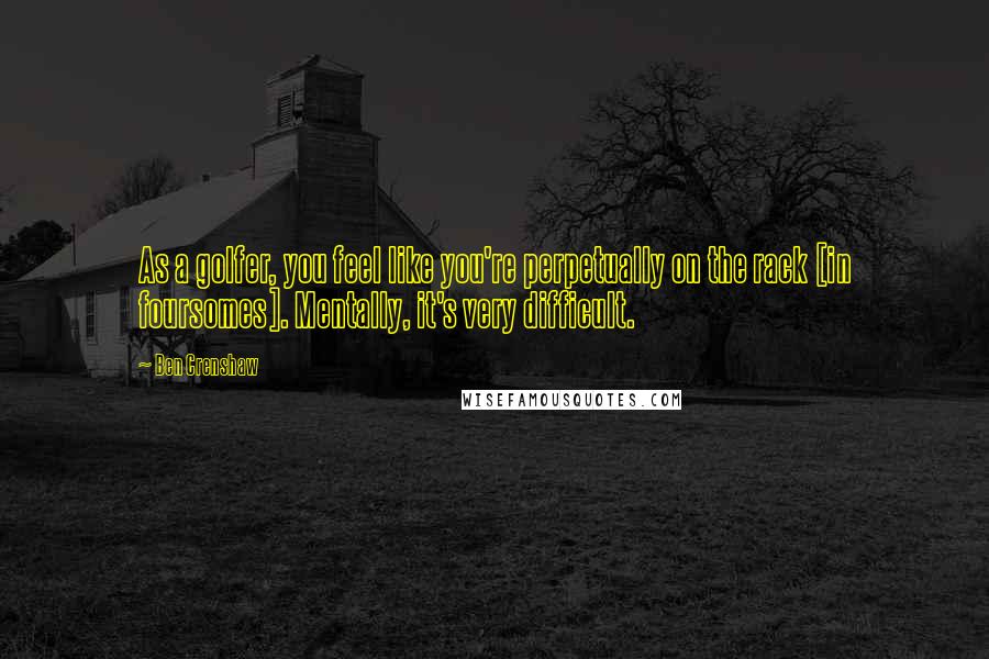 Ben Crenshaw Quotes: As a golfer, you feel like you're perpetually on the rack [in foursomes]. Mentally, it's very difficult.