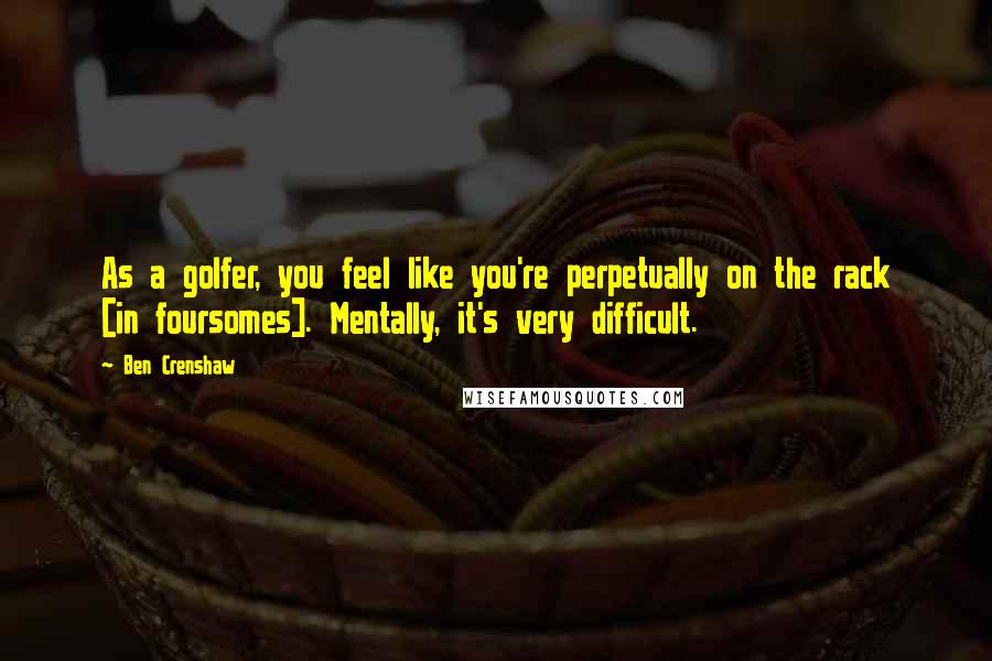 Ben Crenshaw Quotes: As a golfer, you feel like you're perpetually on the rack [in foursomes]. Mentally, it's very difficult.