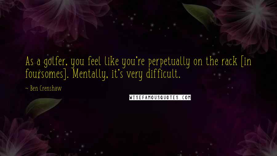 Ben Crenshaw Quotes: As a golfer, you feel like you're perpetually on the rack [in foursomes]. Mentally, it's very difficult.