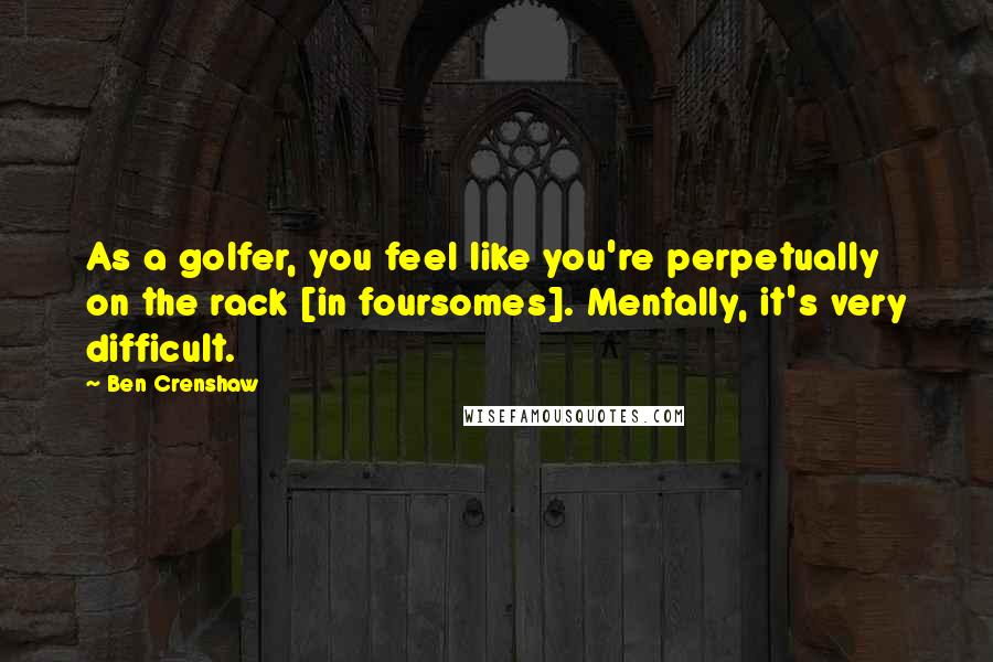 Ben Crenshaw Quotes: As a golfer, you feel like you're perpetually on the rack [in foursomes]. Mentally, it's very difficult.