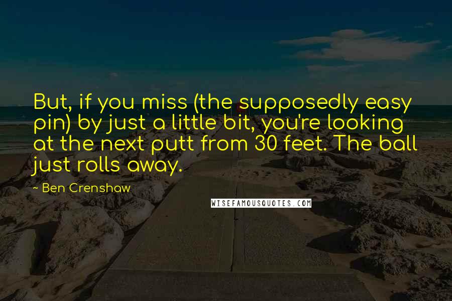 Ben Crenshaw Quotes: But, if you miss (the supposedly easy pin) by just a little bit, you're looking at the next putt from 30 feet. The ball just rolls away.