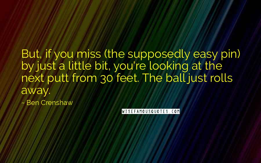 Ben Crenshaw Quotes: But, if you miss (the supposedly easy pin) by just a little bit, you're looking at the next putt from 30 feet. The ball just rolls away.