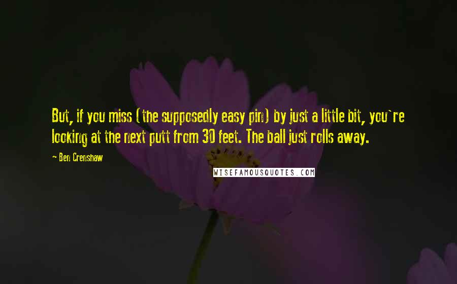 Ben Crenshaw Quotes: But, if you miss (the supposedly easy pin) by just a little bit, you're looking at the next putt from 30 feet. The ball just rolls away.