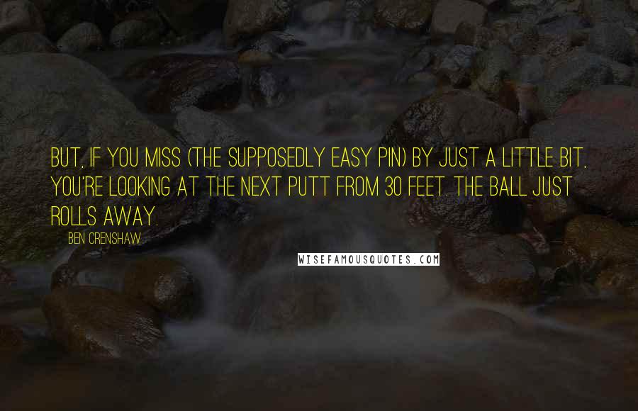 Ben Crenshaw Quotes: But, if you miss (the supposedly easy pin) by just a little bit, you're looking at the next putt from 30 feet. The ball just rolls away.