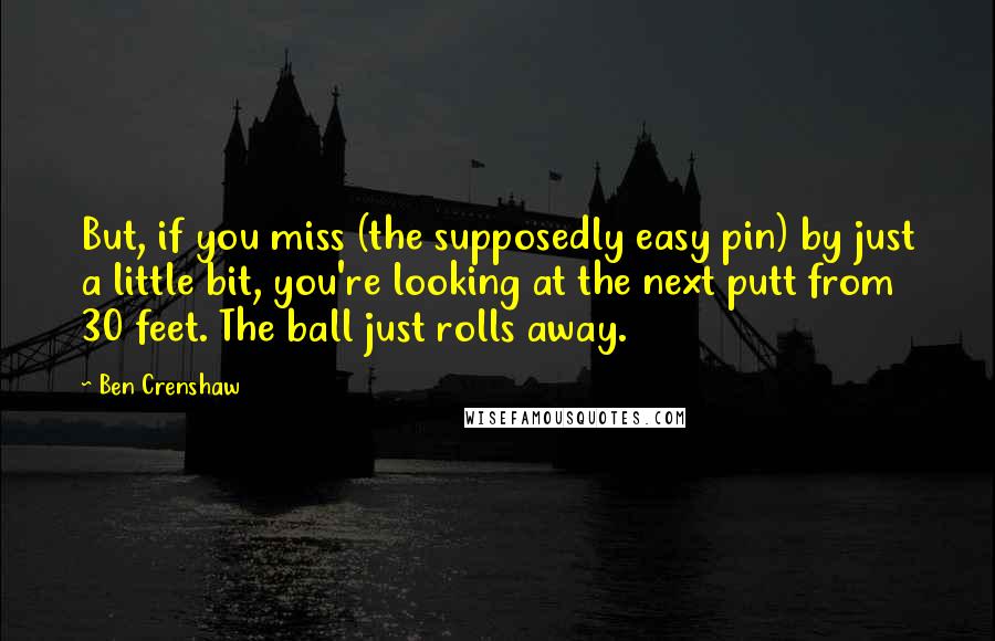 Ben Crenshaw Quotes: But, if you miss (the supposedly easy pin) by just a little bit, you're looking at the next putt from 30 feet. The ball just rolls away.