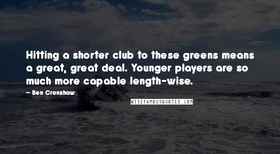 Ben Crenshaw Quotes: Hitting a shorter club to these greens means a great, great deal. Younger players are so much more capable length-wise.