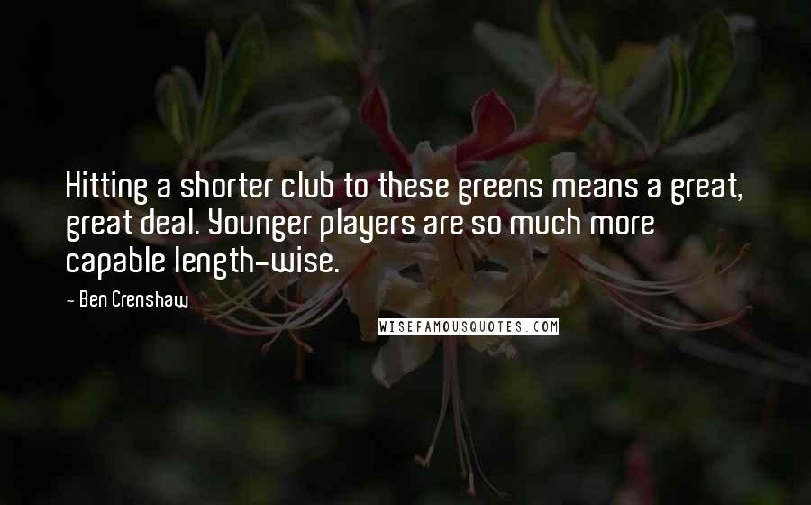 Ben Crenshaw Quotes: Hitting a shorter club to these greens means a great, great deal. Younger players are so much more capable length-wise.