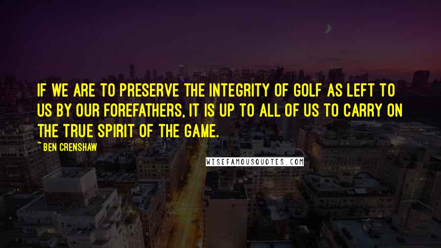 Ben Crenshaw Quotes: If we are to preserve the integrity of golf as left to us by our forefathers, it is up to all of us to carry on the true spirit of the game.