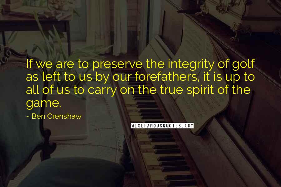 Ben Crenshaw Quotes: If we are to preserve the integrity of golf as left to us by our forefathers, it is up to all of us to carry on the true spirit of the game.