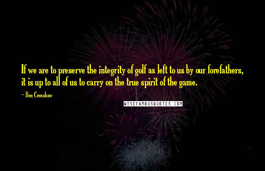 Ben Crenshaw Quotes: If we are to preserve the integrity of golf as left to us by our forefathers, it is up to all of us to carry on the true spirit of the game.