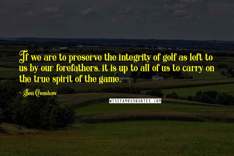 Ben Crenshaw Quotes: If we are to preserve the integrity of golf as left to us by our forefathers, it is up to all of us to carry on the true spirit of the game.