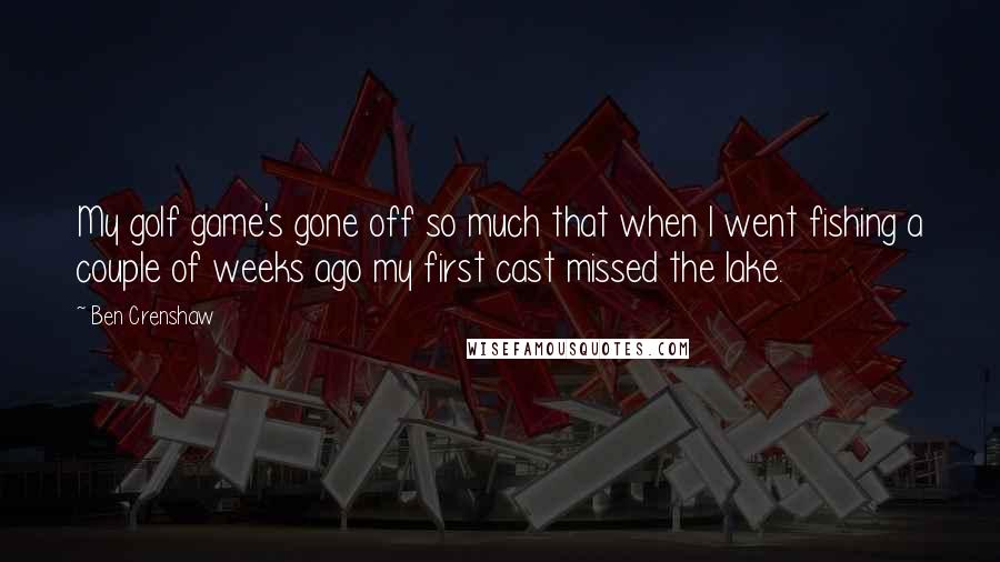 Ben Crenshaw Quotes: My golf game's gone off so much that when I went fishing a couple of weeks ago my first cast missed the lake.