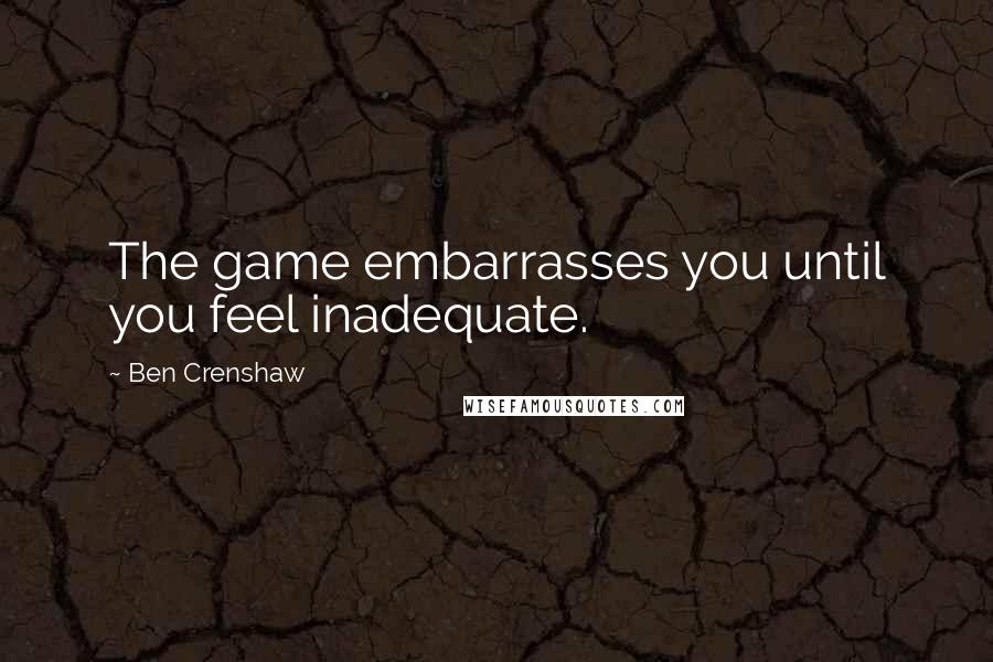 Ben Crenshaw Quotes: The game embarrasses you until you feel inadequate.