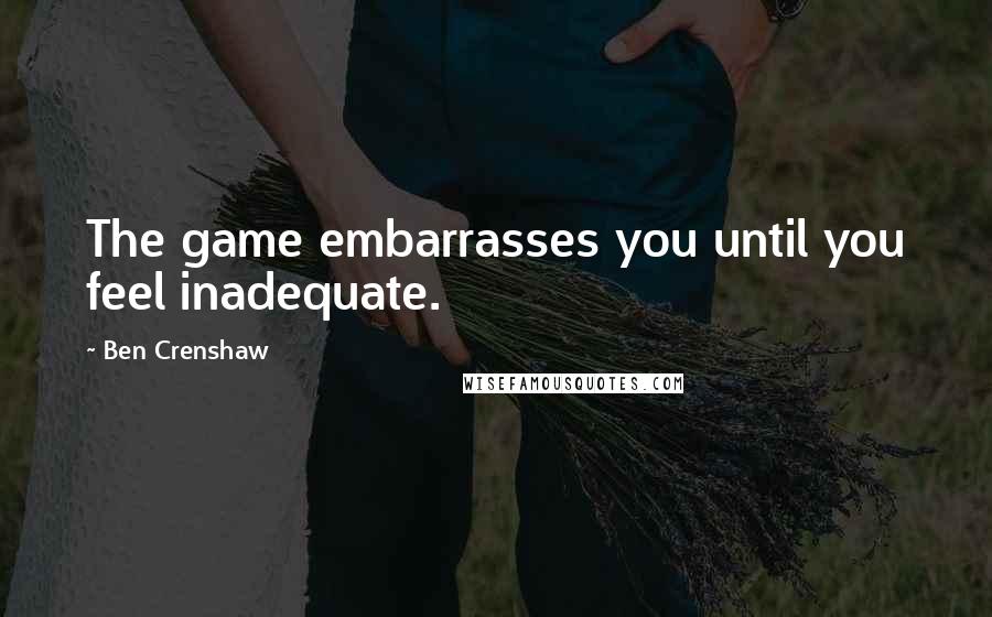 Ben Crenshaw Quotes: The game embarrasses you until you feel inadequate.