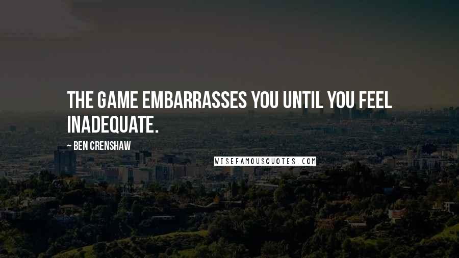 Ben Crenshaw Quotes: The game embarrasses you until you feel inadequate.