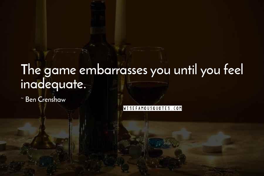 Ben Crenshaw Quotes: The game embarrasses you until you feel inadequate.