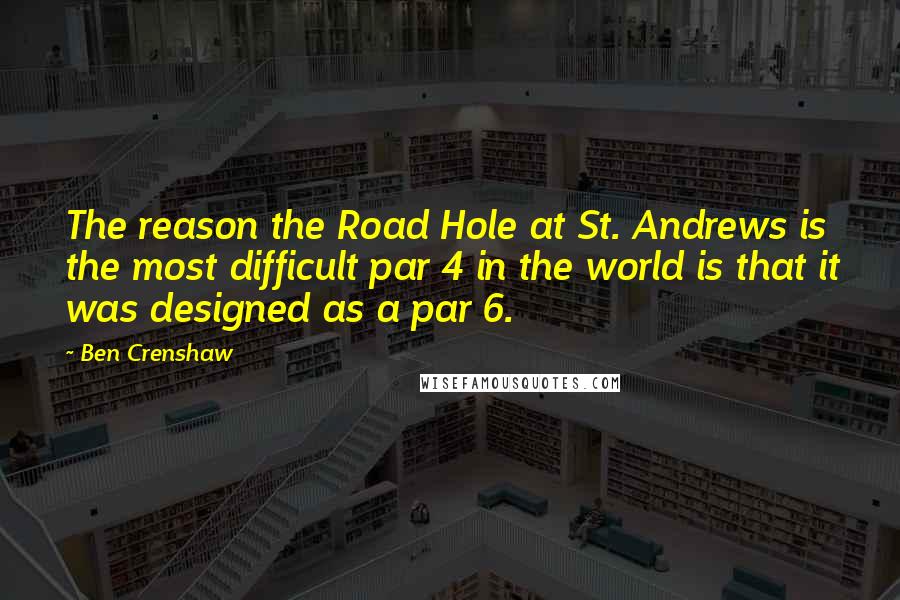 Ben Crenshaw Quotes: The reason the Road Hole at St. Andrews is the most difficult par 4 in the world is that it was designed as a par 6.
