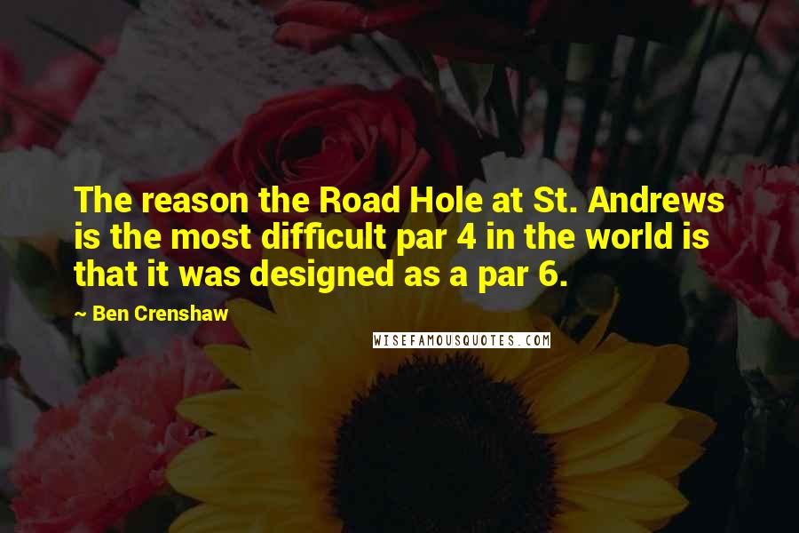 Ben Crenshaw Quotes: The reason the Road Hole at St. Andrews is the most difficult par 4 in the world is that it was designed as a par 6.