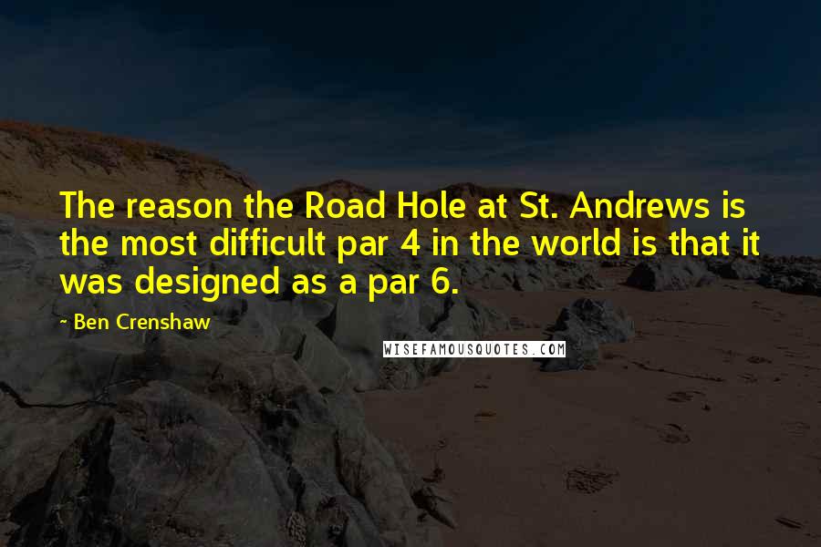Ben Crenshaw Quotes: The reason the Road Hole at St. Andrews is the most difficult par 4 in the world is that it was designed as a par 6.