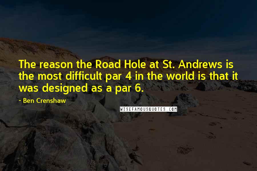 Ben Crenshaw Quotes: The reason the Road Hole at St. Andrews is the most difficult par 4 in the world is that it was designed as a par 6.