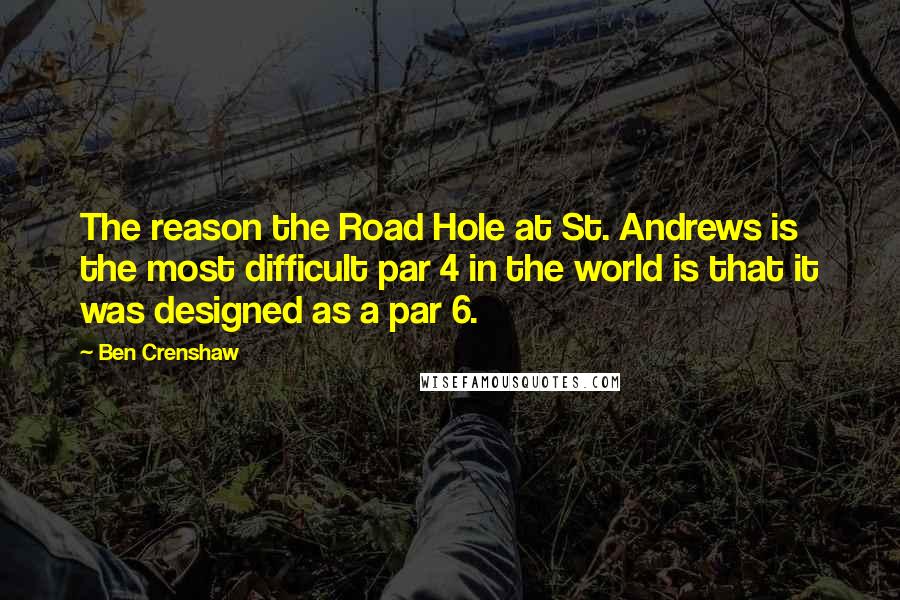 Ben Crenshaw Quotes: The reason the Road Hole at St. Andrews is the most difficult par 4 in the world is that it was designed as a par 6.