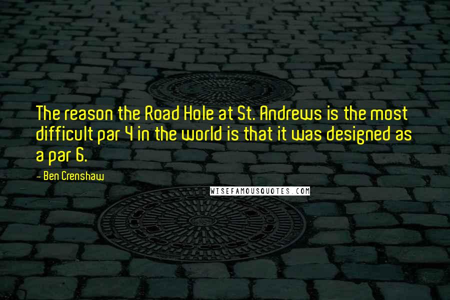 Ben Crenshaw Quotes: The reason the Road Hole at St. Andrews is the most difficult par 4 in the world is that it was designed as a par 6.